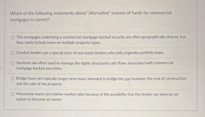 Which of the following statements about "alternative" sources of funds for commercial
mortgages is correct?
O The mortgages underlying a commercial mortgage-backed security are often geographically diverse, but
they rarely include loans on multiple property types.
Conduit lenders are a special class of real estate lenders who only originate portfolio loans.
O Servicers are often used to manage the highly structured cash flows associated with commercial
mortgage-backed securities.
O Bridge loans are typically longer-term loans intended to bridge the gap between the end of construction
and the sale of the property.
O Mezzanine loans carry below market rates because of the possibility that the lender can exercise an
option to become an owner.
