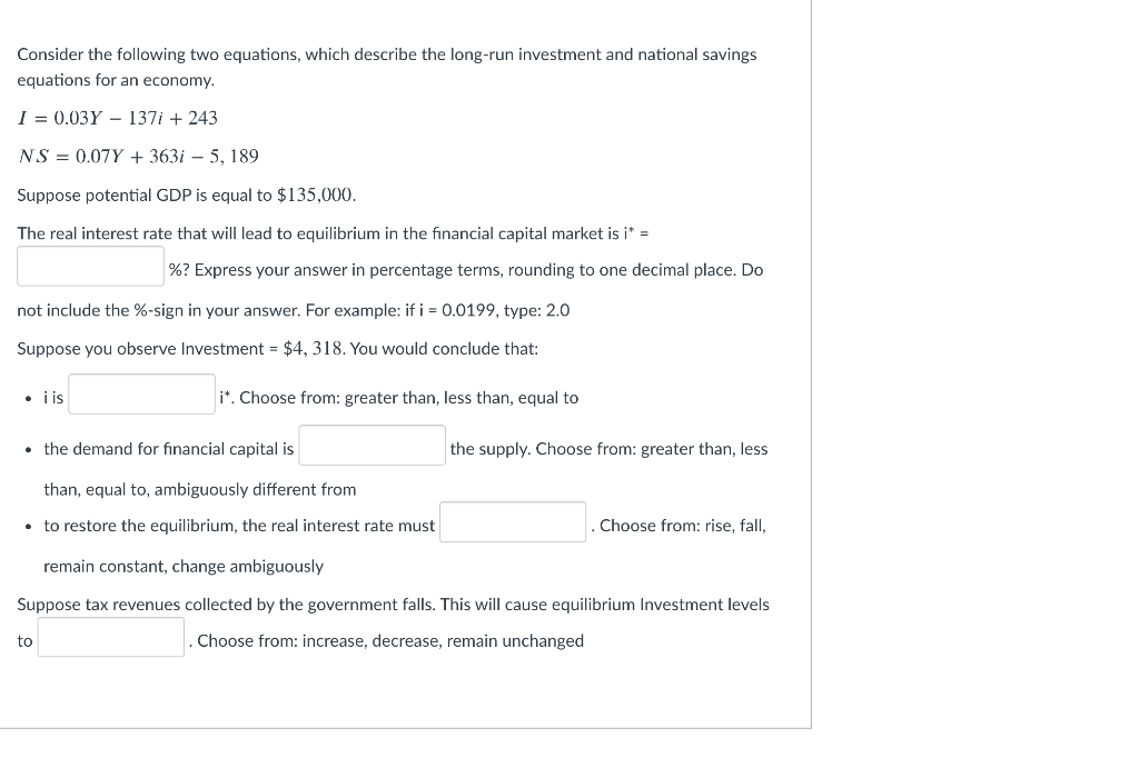 Consider the following two equations, which describe the long-run investment and national savings
equations for an economy.
I = 0.03Y – 137i + 243
NS = 0.07Y + 363i – 5, 189
Suppose potential GDP is equal to $135,000.
The real interest rate that will lead to equilibrium in the financial capital market is i* =
%? Express your answer in percentage terms, rounding to one decimal place. Do
not include the %-sign in your answer. For example: if i = 0.0199, type: 2.0
Suppose you observe Investment = $4, 318. You would conclude that:
• i is
i". Choose from: greater than, less than, equal to
• the demand for financial capital is
the supply. Choose from: greater than, less
than, equal to, ambiguously different from
• to restore the equilibrium, the real interest rate must
Choose from: rise, fall,
remain constant, change ambiguously
Suppose tax revenues collected by the government falls. This will cause equilibrium Investment levels
to
Choose from: increase, decrease, remain unchanged
