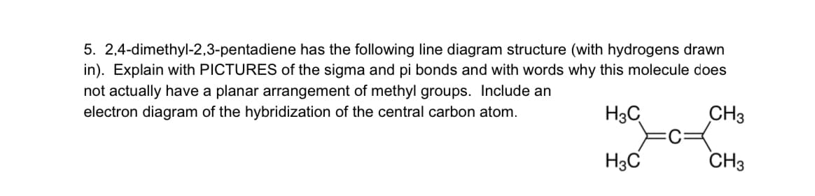 5. 2,4-dimethyl-2,3-pentadiene has the following line diagram structure (with hydrogens drawn
in). Explain with PICTURES of the sigma and pi bonds and with words why this molecule does
not actually have a planar arrangement of methyl groups. Include an
electron diagram of the hybridization of the central carbon atom.
H3C
CH3
H3C
CH3
