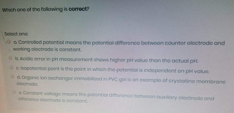 Which one of the following is correct?
Select one:
0 a. Controlled potential means the potential difforence between counter electrode and
working electrode is constant.
Ob. Acidic error in pH measurement shows higher pH value than the actual pH.
c. Isopotential point is the point in which the potential is independent on pH value.
O d. Organic ion exchanger immobilizod in PVC gel is an oxample of crystalline membrane
electrode.
De. Constant voltage means the potential difforence bctwoen auxiliary electrodo and
roference electrode is constant.
