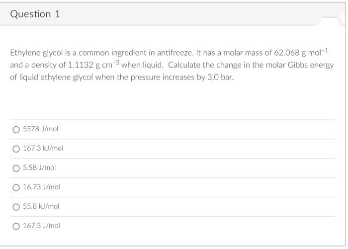 Question 1
Ethylene glycol is a common ingredient in antifreeze. It has a molar mass of 62.068 g mol-1
and a density of 1.1132 g cm 3 when liquid. Calculate the change in the molar Gibbs energy
of liquid ethylene glycol when the pressure increases by 3.0 bar.
O 5578 J/mol
O 167.3 kJ/mol
5.58 J/mol
O 16.73 J/mol
O 55.8 kJ/mol
O 167.3 J/mol
