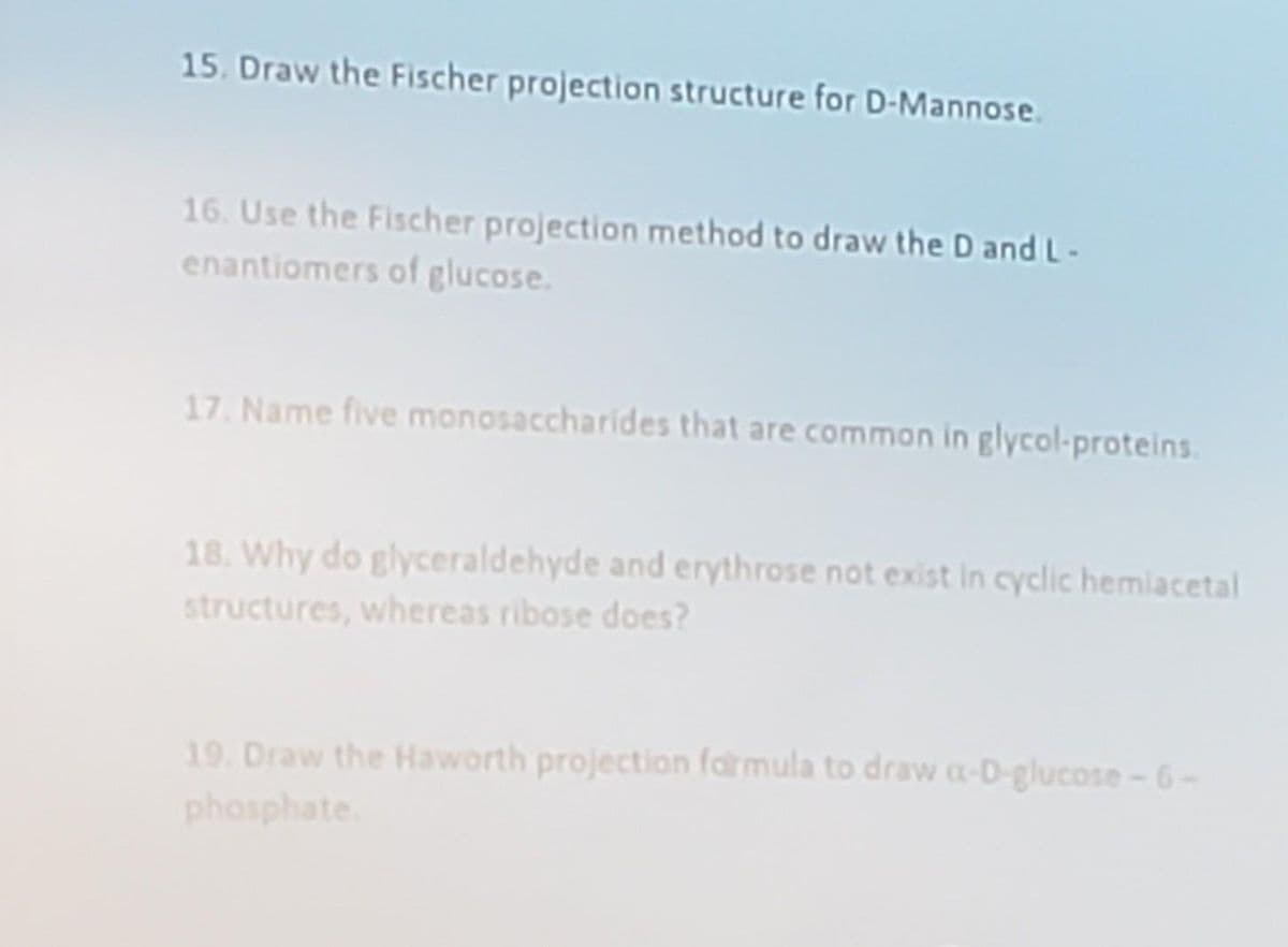 15. Draw the Fischer projection structure for D-Mannose.
16. Use the Fischer projection method to draw the D and L-
enantiomers of glucose.
17. Name five monosaccharides that are common in glycol-proteins.
18. Why do glyceraldehyde and erythrose not exist in cyclic hemiacetal
structures, whereas ribose does?
19. Draw the Haworth projection farmula to draw a-D-glucose-6-
phosphate
