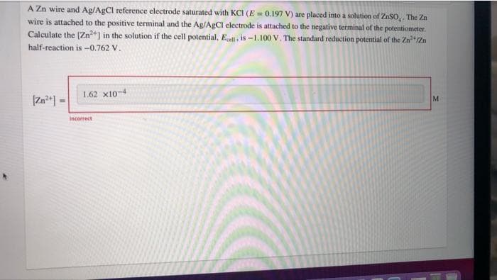 A Zn wire and Ag/AgCl reference electrode saturated with KCI (E = 0.197 V) are placed into a solution of ZnSO,. The Zn
wire is attached to the positive terminal and the Ag/AgCl electrode is attached to the negative terminal of the potentiometer.
Calculate the (Zn+) in the solution if the cell potential, Ecell , is -1.100 V. The standard reduction potential of the Zn"Zn
half-reaction is -0.762 V.
1.62 x10-4
M
Incorrect
