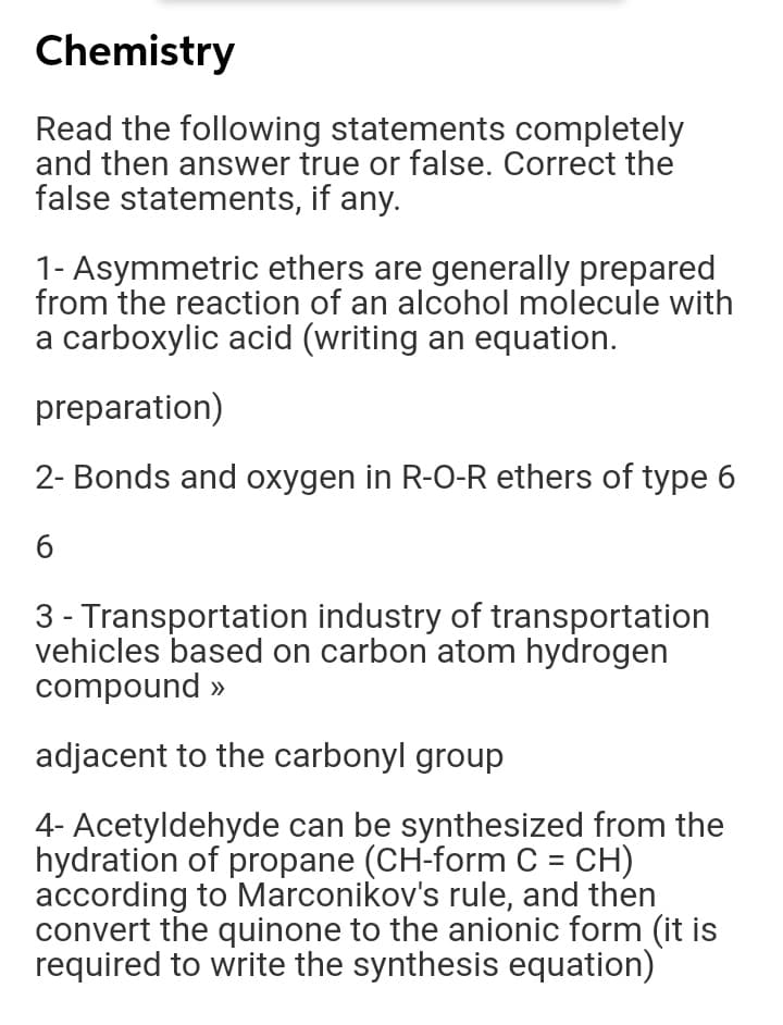 Chemistry
Read the following statements completely
and then answer true or false. Correct the
false statements, if any.
1- Asymmetric ethers are generally prepared
from the reaction of an alcohol molecule with
a carboxylic acid (writing an equation.
preparation)
2- Bonds and oxygen in R-O-R ethers of type 6
3 - Transportation industry of transportation
vehicles based on carbon atom hydrogen
compound »
adjacent to the carbonyl group
4- Acetyldehyde can be synthesized from the
hydration of propane (CH-form C = CH)
according to Marconikov's rule, and then
convert the quinone to the anionic form (it is
required to write the synthesis equation)
