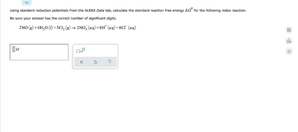 Using standard reduction potentials from the ALEKS Data tab, calculate the standard reaction free energy AG" for the following redox reaction.
Be sure your answer has the correct number of significant digits.
2NO (g) +4H,0 (1)+3C1, (g) 2NO, (aq)+8H* (aq)+6CI (aq)
