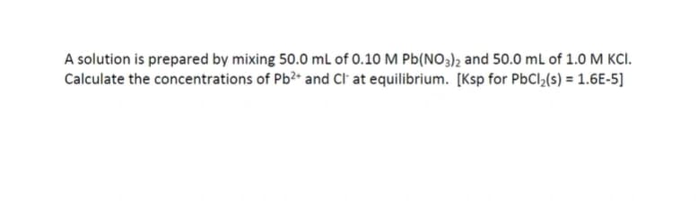 A solution is prepared by mixing 50.0 ml of 0.10 M Pb(NO3)2 and 50.0 mL of 1.0 M KCI.
Calculate the concentrations of Pb?* and Cl' at equilibrium. [Ksp for PbCl,(s) = 1.6E-5]
