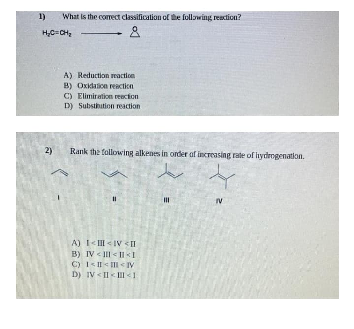 1)
What is the correct classification of the following reaction?
H2C=CH2
A) Reduction reaction
B) Oxidation reaction
C) Elimination reaction
D) Substitution reaction
2)
Rank the following alkenes in order of increasing rate of hydrogenation.
IV
A) I< III < IV < II
B) IV < III < Il < I
C) 1< II < III < IV
D) IV < II < III < I
