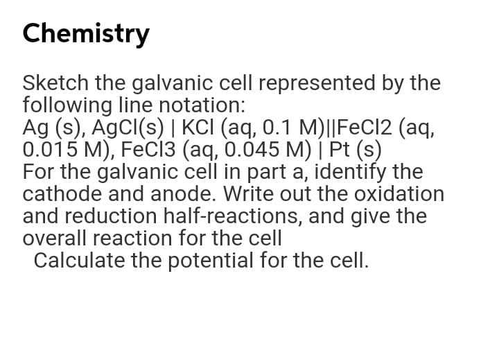 Chemistry
Sketch the galvanic cell represented by the
following line notation:
Ag (s), AgCl(s) | KCI (aq, 0.1 M)||FeCl2 (aq,
0.015 M), FeCl3 (aq, 0.045 M) | Pt (s)
For the galvanic cell in part a, identify the
cathode and anode. Write out the oxidation
and reduction half-reactions, and give the
overall reaction for the cell
Calculate the potential for the cell.
