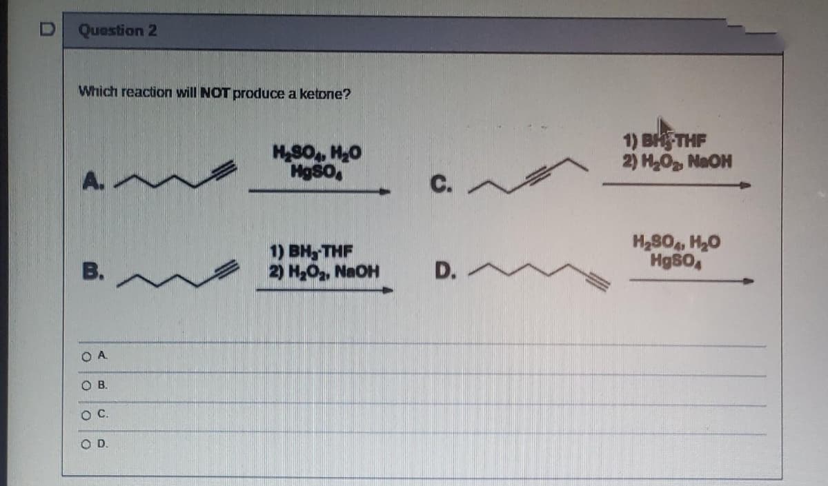 Question 2
Which reaction will NOT produce a ketone?
MS0, H0
HgSO,
1) BHFTHF
2) HO NaOH
C.
1) вн, THF
2) H2O2, NaOH
H280, H20
Hg80,
В.
D.
O A
OB.
OC.
OD.
