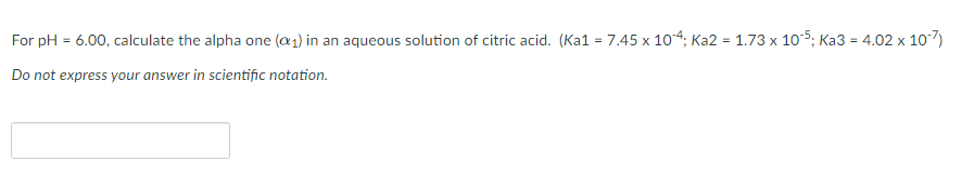 For pH = 6.00, calculate the alpha one (a1) in an aqueous solution of citric acid. (Ka1 = 7.45 x 104: Ka2 = 1.73 x 105: Ka3 = 4.02 x 107)
%3D
Do not express your answer in scientific notation.
