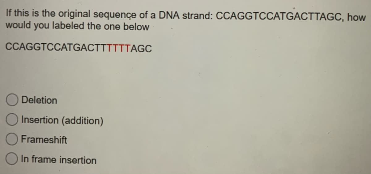 If this is the original sequençe of a DNA strand: CCAGGTCCATGACTTAGC, how
would you labeled the one below
CCAGGTCCATGACTTTTTTAGC
Deletion
Insertion (addition)
Frameshift
In frame insertion

