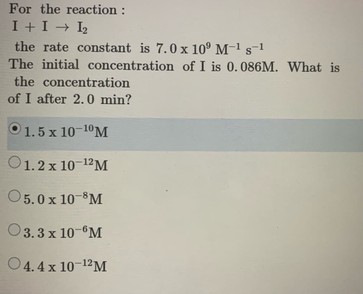 For the reaction :
I + I → I2
the rate constant is 7.0 x 10° M-1 s-1
The initial concentration of I is 0.086M. What is
the concentration
of I after 2.0 min?
O1.5 x 10-10M
O1.2 x 10-1²M
O5.0x 10-8M
O3.3 x 10-°M
4.4 x 10-12M
