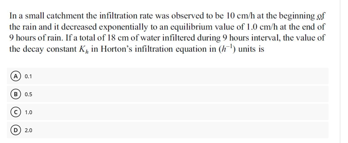 In a small catchment the infiltration rate was observed to be 10 cm/h at the beginning of
the rain and it decreased exponentially to an equilibrium value of 1.0 cm/h at the end of
9 hours of rain. If a total of 18 cm of water infiltered during 9 hours interval, the value of
the decay constant K, in Horton's infiltration equation in (h') units is
А
0.1
0.5
1.0
D) 2.0
