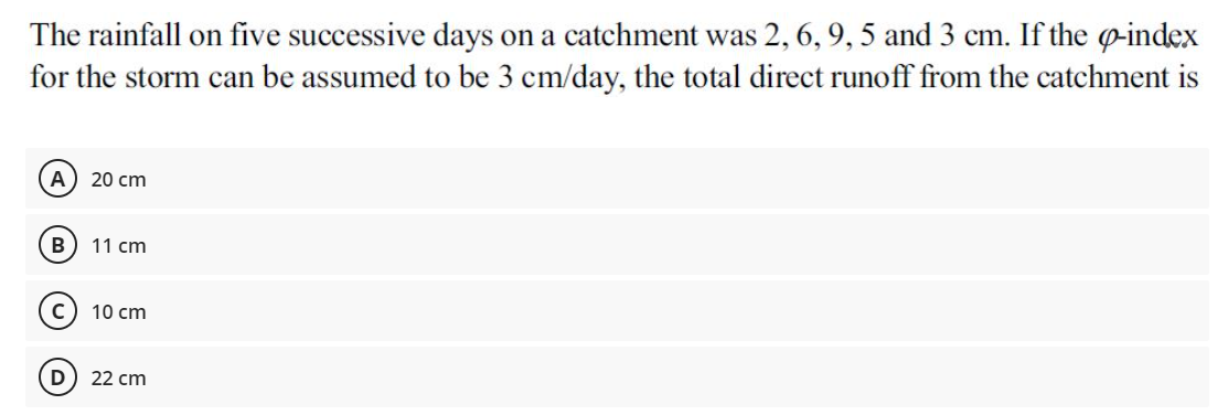 The rainfall on five successive days on a catchment was 2, 6, 9, 5 and 3 cm. If the o-index
for the storm can be assumed to be 3 cm/day, the total direct runoff from the catchment is
20 сm
11 cm
10 cm
D
22 cm
