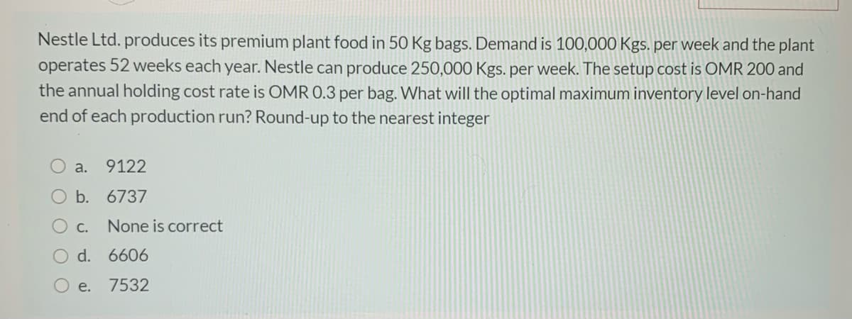 Nestle Ltd. produces its premium plant food in 50 Kg bags. Demand is 100,000 Kgs. per week and the plant
operates 52 weeks each year. Nestle can produce 250,000 Kgs. per week. The setup cost is OMR 200 and
the annual holding cost rate is OMR 0.3 per bag. What will the optimal maximum inventory level on-hand
end of each production run? Round-up to the nearest integer
a.
9122
O b. 6737
C.
None is correct
O d. 6606
O e. 7532
