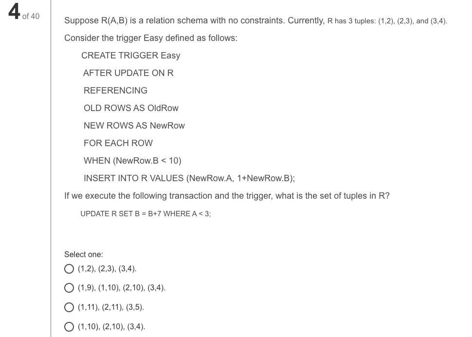 A of 40
Suppose R(A,B) is a relation schema with no constraints. Currently, R has 3 tuples: (1,2), (2,3), and (3,4).
Consider the trigger Easy defined as follows:
CREATE TRIGGER Easy
AFTER UPDATE ON R
REFERENCING
OLD ROWS AS OldRow
NEW ROWS AS NewRow
FOR EACH ROW
WHEN (NewRow.B < 10)
INSERT INTO R VALUES (NewRow.A, 1+NewRow.B);
If we execute the following transaction and the trigger, what is the set of tuples in R?
UPDATE R SET B = B+7 WHERE A < 3;
Select one:
O (1,2), (2,3), (3,4).
O (1,9), (1,10), (2,10), (3,4).
O (1,11), (2,11), (3,5).
O (1,10), (2,10), (3,4).
