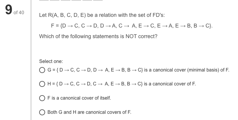 9.
of 40
Let R(A, B, C, D, E) be a relation with the set of FD's:
F%3 {D — С, С — D, D —— A, C — А, Е — С, Е — А, Е — В, В —C).
Which of the following statements is NOT correct?
Select one:
O G = {D– C, C → D, D → A, E → B, B → C} is a canonical cover (minimal basis) of F.
O H= {D– C, C → D, C → A, E –→ B, B → C} is a canonical cover of F.
O F is a canonical cover of itself.
O Both G and H are canonical covers of F.
