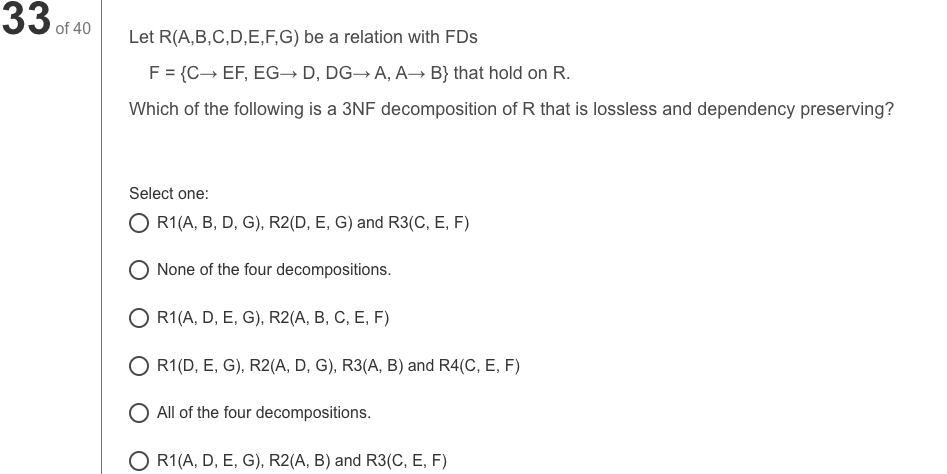 33 of 40
Let R(A,B,C,D,E,F,G) be a relation with FDs
F = {C→ EF, EG-→ D, DG→ A, A→ B} that hold on R.
Which of the following is a 3NF decomposition of R that is lossless and dependency preserving?
Select one:
O R1(A, B, D, G), R2(D, E, G) and R3(C, E, F)
None of the four decompositions.
O R1(A, D, E, G), R2(A, B, C, E, F)
O R1(D, E, G), R2(A, D, G), R3(A, B) and R4(C, E, F)
O All of the four decompositions.
O R1(A, D, E, G), R2(A, B) and R3(C, E, F)
