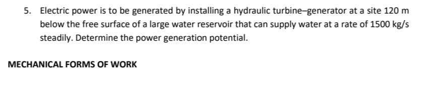 5. Electric power is to be generated by installing a hydraulic turbine-generator at a site 120 m
below the free surface of a large water reservoir that can supply water at a rate of 1500 kg/s
steadily. Determine the power generation potential.
MECHANICAL FORMS OF WORK
