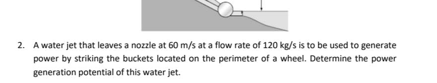 2. A water jet that leaves a nozzle at 60 m/s at a flow rate of 120 kg/s is to be used to generate
power by striking the buckets located on the perimeter of a wheel. Determine the power
generation potential of this water jet.
