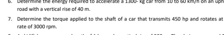 6.
Determine the energy required to accelerate a 1300- kg car from 10 to 60 km/h on an uph
road with a vertical rise of 40 m.
7. Determine the torque applied to the shaft of a car that transmits 450 hp and rotates at
rate of 3000 rpm.
