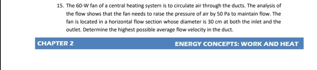 15. The 60-W fan of a central heating system is to circulate air through the ducts. The analysis of
the flow shows that the fan needs to raise the pressure of air by 50 Pa to maintain flow. The
fan is located in a horizontal flow section whose diameter is 30 cm at both the inlet and the
outlet. Determine the highest possible average flow velocity in the duct.
CHAPTER 2
ENERGY CONCEPTS: WORK AND HEAT
