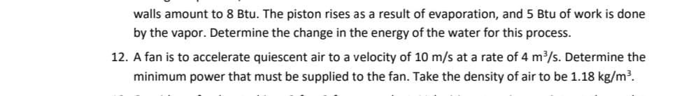 walls amount to 8 Btu. The piston rises as a result of evaporation, and 5 Btu of work is done
by the vapor. Determine the change in the energy of the water for this process.
12. A fan is to accelerate quiescent air to a velocity of 10 m/s at a rate of 4 m³/s. Determine the
minimum power that must be supplied to the fan. Take the density of air to be 1.18 kg/m³.
