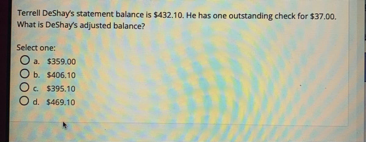 Terrell DeShay's statement balance is $432.10. He has one outstanding check for $37.00.
What is DeShay's adjusted balance?
Select one:
O a. $359.00
O b. $406.10
OC.
$395.10
O d. $469.10
