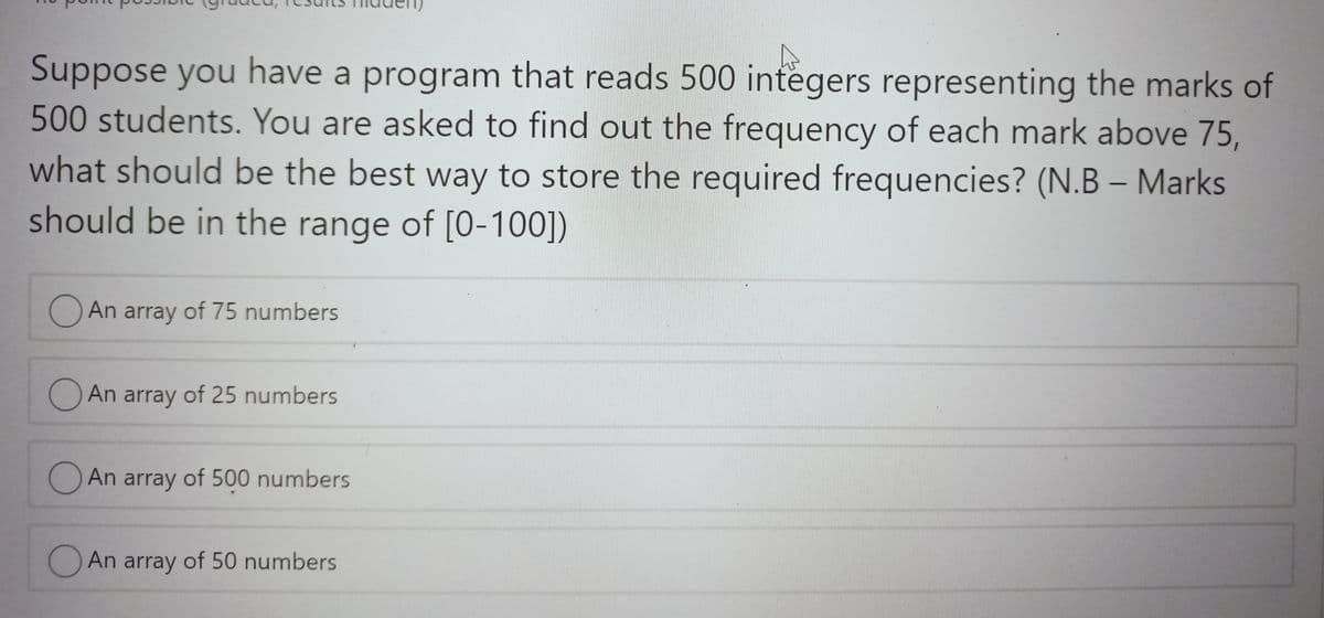 Suppose you have a program that reads 500 integers representing the marks of
500 students. You are asked to find out the frequency of each mark above 75,
what should be the best way to store the required frequencies? (N.B – Marks
should be in the range of [O-100])
An array of 75 numbers
O An array of 25 numbers
An array of 500 numbers
O An array of 50 numbers
