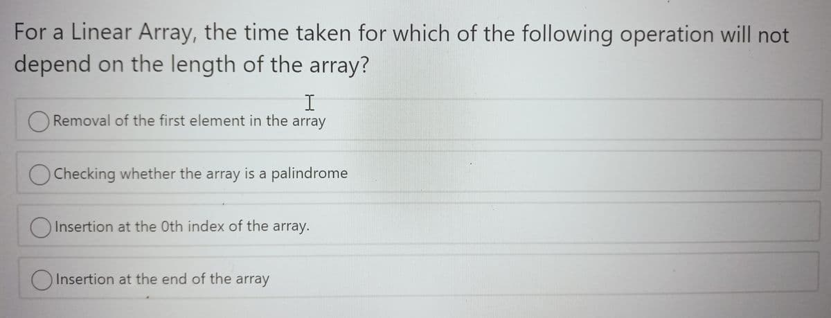 For a Linear Array, the time taken for which of the following operation will not
depend on the length of the array?
Removal of the first element in the array
Checking whether the array is a palindrome
O Insertion at the Oth index of the array.
O Insertion at the end of the array
