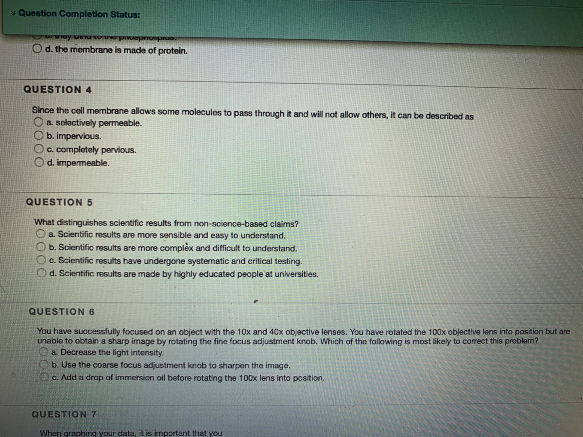 Question Completion Status:
O d. the membrane is made of protein.
QUESTION 4
Since the cell membrane allows some molecules to pass through it and will not allow others, it can be described as
Oa. selectively permeable.
Ob. impervious.
OC. completely pervious.
O d. impermeable.
QUESTION 5
What distinguishes scientific results from non-science-based claims?
O a. Scientific results are more sensible and easy to understand.
O b. Scientific results are more complex and difficult to understand.
Oc. Scientific results have undergone systematic and critical testing.
O d. Scientific results are made by highly educated people at universities.
QUESTION 6
You have successfully focused on an object with the 10x and 40x objective lenses. You have rotated the 100x objective lens into position but are
unable to obtain a sharp image by rotating the fine focus adjustment knob. Which of the following is most likely to correct this problem?
a. Decrease the light intensity.
b. Use the coarse focus adjustment knob to sharpen the image.
Oc. Add a drop of immersion oil before rotating the 100x lens into position.
QUESTION 7
When graphing your data, it is important that you
