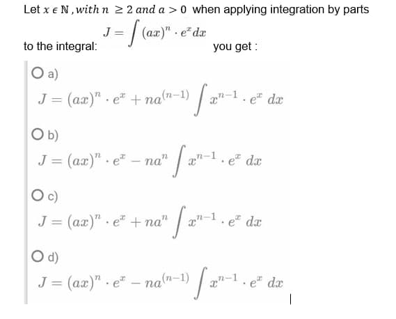 Let x € N, with n ≥ 2 and a > 0 when applying integration by parts
J=
1 = [(az)" · e dr
to the integral:
you get:
O a)
J = (ax)" et + na(n-1)
O b)
J = (ax)"e-na"
O c)
J = (ax)" e + na"
O d)
J = (ax)" ena(n-1)
.
fan-1.
™ [₁²-1
" [2²-1,
e da
e da
e da
o fare da
.
I
.