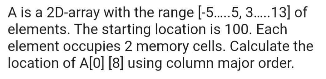 A is a 2D-array with the range [-5.....5, 3.....13] of
elements. The starting location is 100. Each
element occupies 2 memory cells. Calculate the
location of A[0] [8] using column major order.