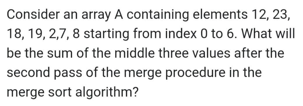 Consider an array A containing elements 12, 23,
18, 19, 2,7, 8 starting from index 0 to 6. What will
be the sum of the middle three values after the
second pass of the merge procedure in the
merge sort algorithm?