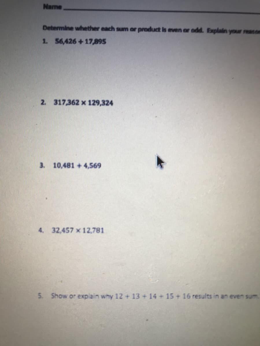 Name
Determine whether each sum or product is even or odd. Explain your reason
1 56,426+17,895
2. 317,362 x 129,324
3. 10,481 +4,569
4. 32,457 x 12,781
5. Show or explain why 12 + 13 + 14 + 15 + 16 results in an even sum.
