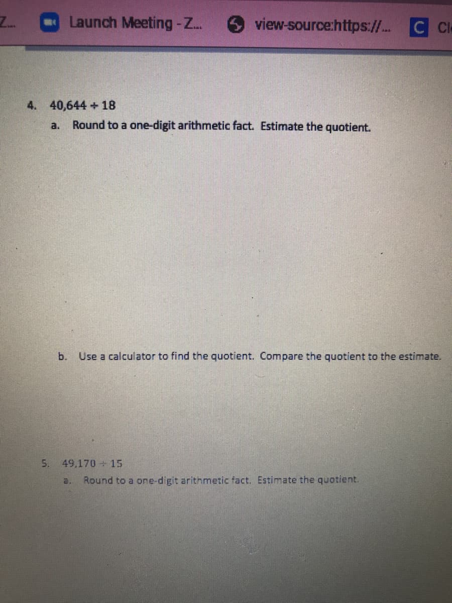 Launch Meeting -Z..
view-source:https:// C Cle
Z..
4. 40,644+ 18
a.
Round to a one-digit arithmetic fact. Estimate the quotient.
b.
Use a calculator to find the quotient. Compare the quotient to the estimate.
5.
49,170 15
a.
Round to a one-digit arithmetic fact. Estimate the quotient.
