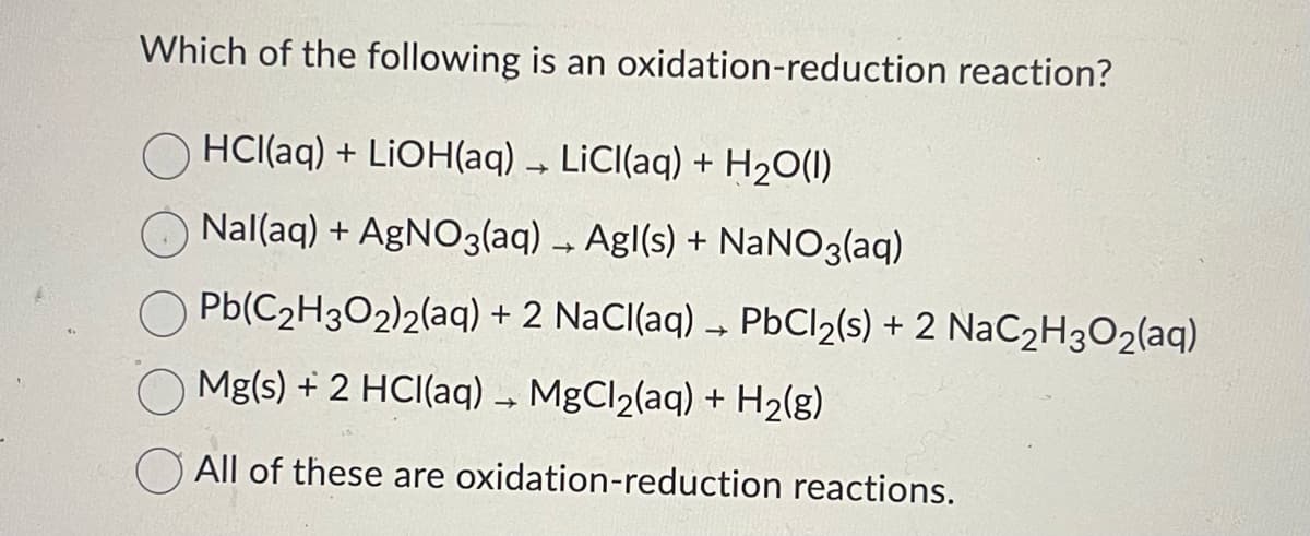 Which of the following is an oxidation-reduction reaction?
OHCl(aq) + LiOH(aq) → LiCl(aq) + H₂O(1)
Nal(aq) + AgNO3(aq) → Agl(s) + NaNO3(aq)
Pb(C₂H3O2)2(aq) + 2 NaCl(aq) → PbCl2(s) + 2 NaC₂H3O₂(aq)
Mg(s) + 2 HCl(aq) → MgCl₂(aq) + H₂(g)
All of these are oxidation-reduction reactions.