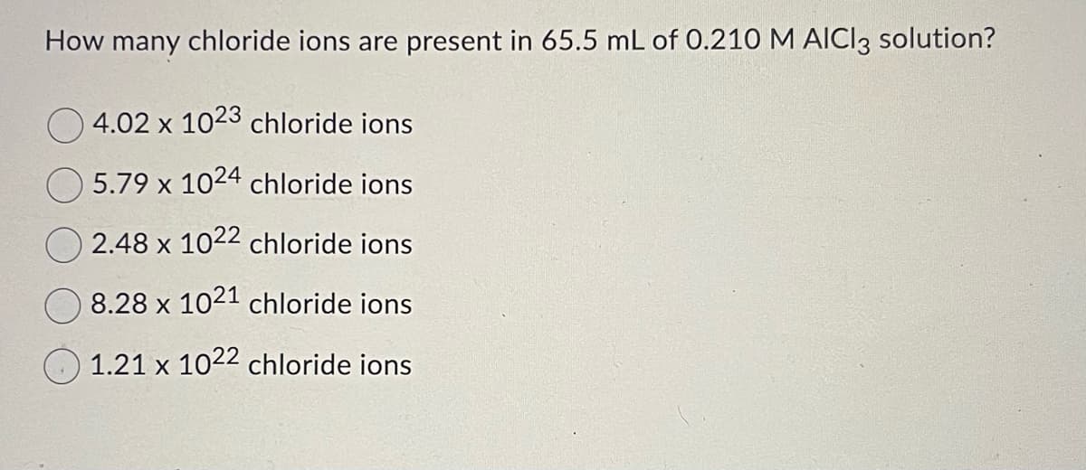 How many chloride ions are present in 65.5 mL of 0.210 M AICI3 solution?
4.02 x 1023 chloride ions
5.79 x 1024 chloride ions
2.48 x 1022 chloride ions
8.28 x 1021 chloride ions
1.21 x 1022 chloride ions