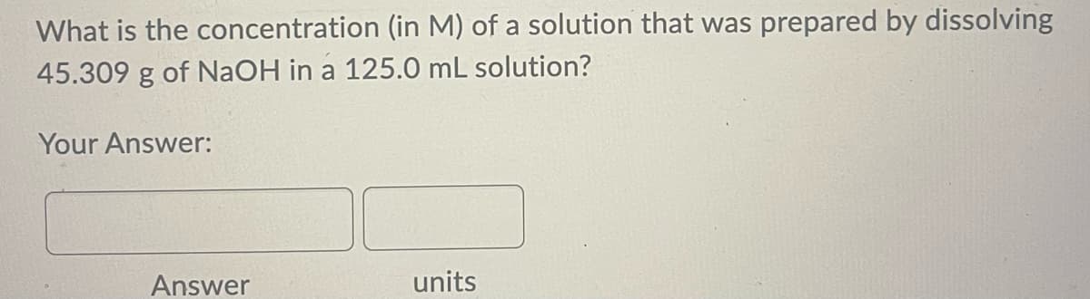 What is the concentration (in M) of a solution that was prepared by dissolving
45.309 g of NaOH in a 125.0 mL solution?
Your Answer:
Answer
units