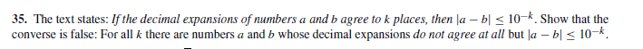 35. The text states: If the decimal expansions of numbers a and b agree to k places, then |a – b| < 10-k. Show that the
converse is false: For all k there are numbers a and b whose decimal expansions do not agree at all but |a – b| < 10-k.
