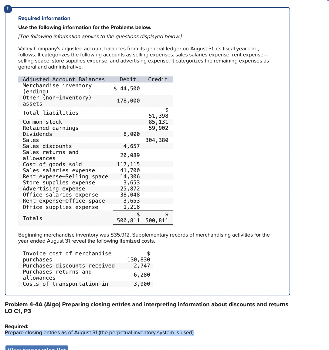 Required information
Use the following information for the Problems below.
[The following information applies to the questions displayed below.]
Valley Company's adjusted account balances from its general ledger on August 31, its fiscal year-end,
follows. It categorizes the following accounts as selling expenses: sales salaries expense, rent expense-
selling space, store supplies expense, and advertising expense. It categorizes the remaining expenses as
general and administrative.
Adjusted Account Balances Debit
Merchandise inventory
$ 44,500
(ending)
Other (non-inventory)
178,000
assets
Total liabilities
Common stock
Retained earnings
Dividends
Sales
Sales discounts
Sales returns and
allowances
Cost of goods sold
Sales salaries expense
Rent expense-Selling space
Store supplies expense
Advertising expense
Office salaries expense
Rent expense-Office space
Office supplies expense
Totals
Invoice cost of merchandise
purchases
Purchases discounts received
Purchases returns and
allowances
Costs of transportation-in
8,000
4,657
20,089
117, 115
41,700
14,306
3,653
25,872
38,048
3,653
1,218
$
View Arensestien liet
Credit
$
51,398
85, 131
59,902
Beginning merchandise inventory was $35,912. Supplementary records of merchandising activities for the
year ended August 31 reveal the following itemized costs.
380
$
500,811 500, 811
$
130,830
2,747
6,280
3,900
Problem 4-4A (Algo) Preparing closing entries and interpreting information about discounts and returns
LO C1, P3
Required:
Prepare closing entries as of August 31 (the perpetual inventory system is used).