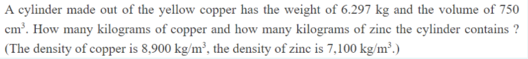 A cylinder made out of the yellow copper has the weight of 6.297 kg and the volume of 750
cm³. How many kilograms of copper and how many kilograms of zinc the cylinder contains ?
(The density of copper is 8,900 kg/m², the density of zinc is 7,100 kg/m³.)
