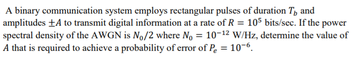 A binary communication system employs rectangular pulses of duration T, and
amplitudes ±A to transmit digital information at a rate of R = 105 bits/sec. If the power
spectral density of the AWGN is No/2 where No = 10-12 W/Hz, determine the value of
A that is required to achieve a probability of error of Pe = 10-6.
