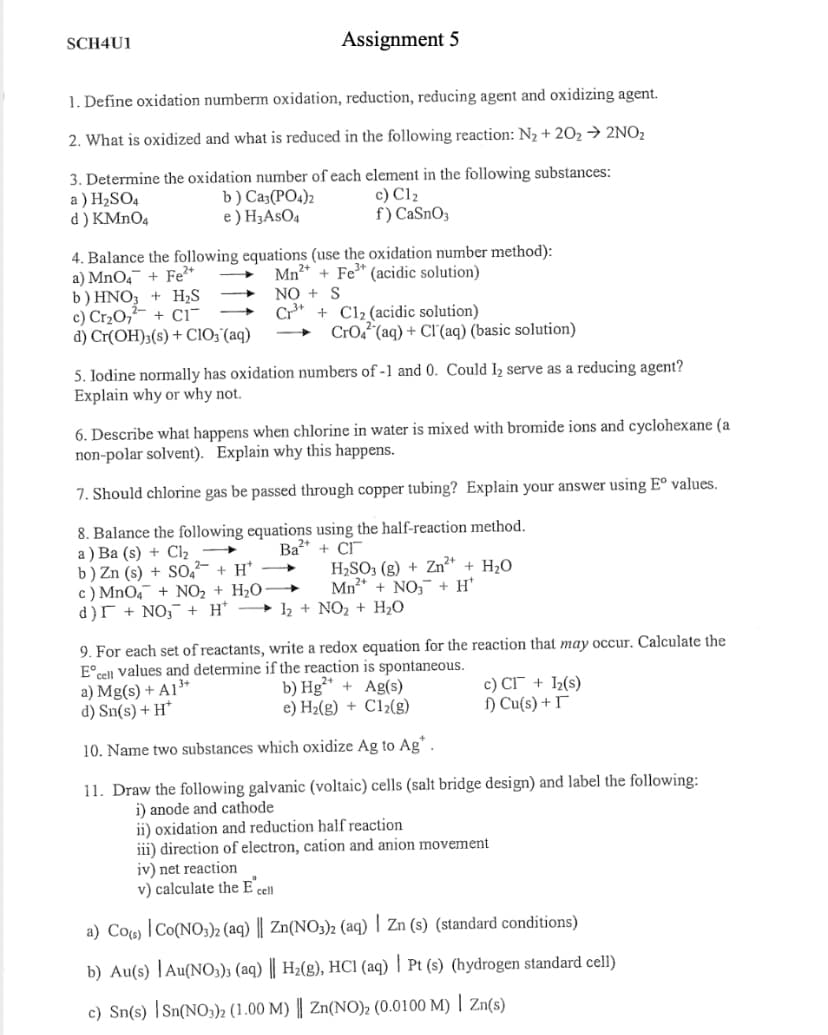 SCH4U1
Assignment 5
1. Define oxidation numberm oxidation, reduction, reducing agent and oxidizing agent.
2. What is oxidized and what is reduced in the following reaction: N2 + 202→ 2NO2
3. Determine the oxidation number of each element in the following substances:
a ) H2SO4
d ) KMNO4
b) Ca3(PO4)2
e ) H3ASO4
с) Clz
f) CaSnO3
4. Balance the following equations (use the oxidation number method):
a) MnO4¯ + Fe
b) HNO3 + H;S
c) Cr2O,²- + ci~
d) Cr(OH)3(s) + ClO;'(aq)
Mn?* + Fe* (acidic solution)
NO + S
+ Cl2 (acidic solution)
CrO2 (aq) + Cl'(aq) (basic solution)
5. Iodine normally has oxidation numbers of -1 and 0. Could I2 serve as a reducing agent?
Explain why or why not.
6. Describe what happens when chlorine in water is mixed with bromide ions and cyclohexane (a
non-polar solvent). Explain why this happens.
7. Should chlorine gas be passed through copper tubing? Explain your answer using Eº values.
8. Balance the following equations using the half-reaction method.
а) Ва (s) + CI,
b) Zn (s) + S0,- + H*
c) MnO4 + NO, + H2O
d)r + NO,¯ + H'
Ba* + CI
H,SO3 (g) + Zn²* + H,O
Mn* + NO, + H*
h + NO2 + H2O
9. For each set of reactants, write a redox equation for the reaction that may occur. Calculate the
E°cell values and determine if the reaction is spontaneous.
a) Mg(s) + A1³*
d) Sn(s) + H*
b) Hg** + Ag(s)
e) H2(g) + C12(g)
c) CI + ½(s)
) Cu(s) + I
10. Name two substances which oxidize Ag to Ag*.
11. Draw the following galvanic (voltaic) cells (salt bridge design) and label the following:
i) anode and cathode
ii) oxidation and reduction half reaction
iii) direction of electron, cation and anion movement
iv) net reaction
v) calculate the E cll
a) Co«) |Co(NO3)2 (aq) || Zn(NO3)2 (aq) | Zn (s) (standard conditions)
b) Au(s) |Au(NO;); (aq) || H2(g), HCI (aq) | Pt (s) (hydrogen standard cell)
c) Sn(s) |Sn{NO3))2 (1.00 M) || Zn(NO)2 (0.0100 M) | Zn(s)
