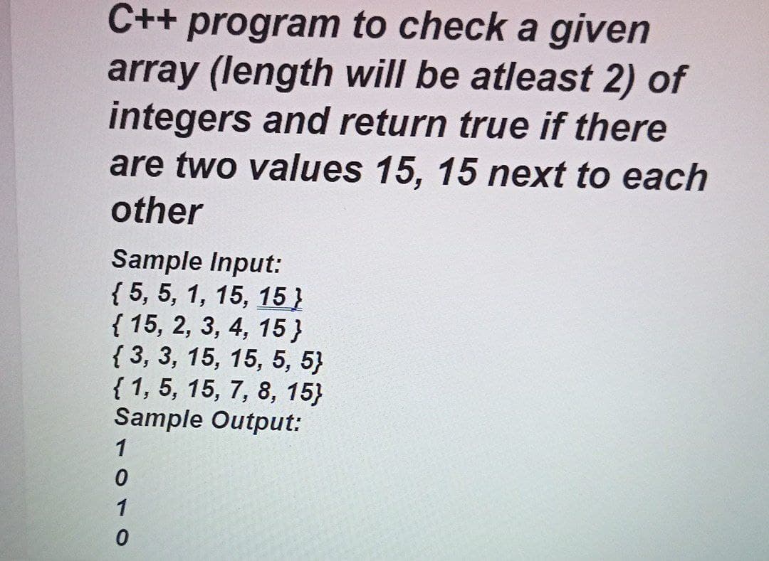 C++ program to check a given
array (length will be atleast 2) of
integers and return true if there
are two values 15, 15 next to each
other
Sample Input:
{ 5, 5, 1, 15, 15}
{ 15, 2, 3, 4, 15}
{ 3, 3, 15, 15, 5, 5}
{ 1, 5, 15, 7, 8, 15}
Sample Output:
1
1
