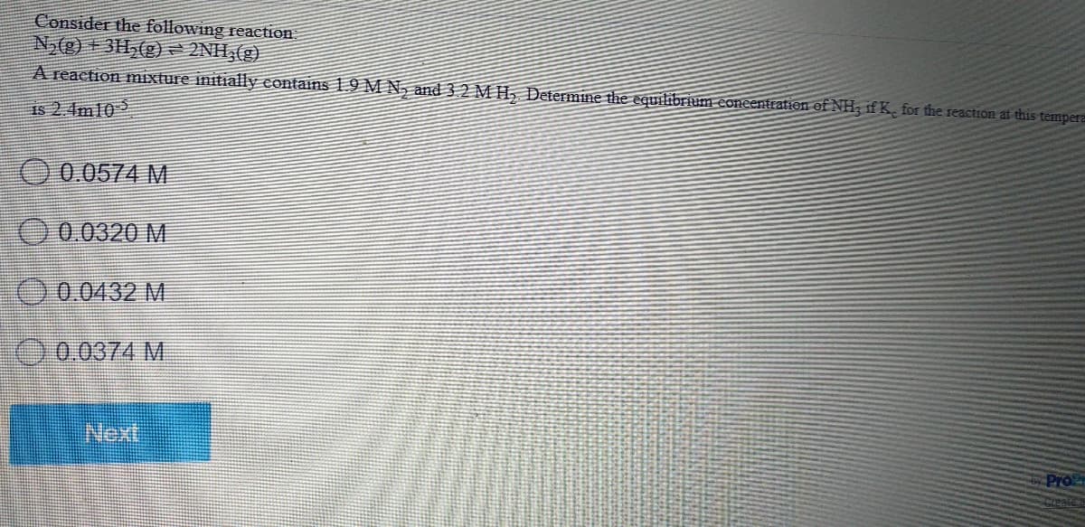 Consider the following reaction
N,(g) + 3H,(g) = 2NH,(g)
A reaction mixture initially contains 19 M N, and 32 MH, Determine the equilibrium eoneentration of NH, if K. for the reaction at this tempera
18 2 4m10 5
O 0.0574 M.
O0.0320 M
O0.0432 M
0.0374 M.
Next
Pro
