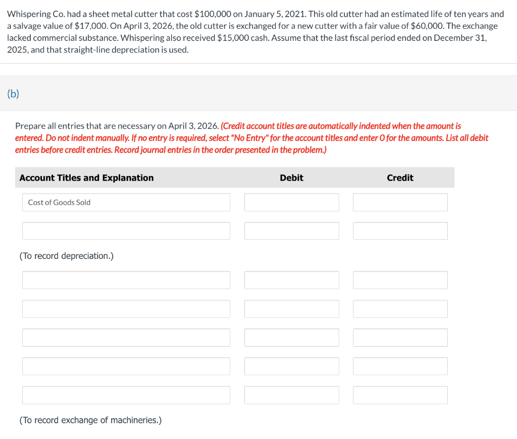 Whispering Co. had a sheet metal cutter that cost $100,000 on January 5, 2021. This old cutter had an estimated life of ten years and
a salvage value of $17,000. On April 3, 2026, the old cutter is exchanged for a new cutter with a fair value of $60,000. The exchange
lacked commercial substance. Whispering also received $15,000 cash. Assume that the last fiscal period ended on December 31,
2025, and that straight-line depreciation is used.
(b)
Prepare all entries that are necessary on April 3, 2026. (Credit account titles are automatically indented when the amount is
entered. Do not indent manually. If no entry is required, select "No Entry" for the account titles and enter O for the amounts. List all debit
entries before credit entries. Record journal entries in the order presented in the problem.)
Account Titles and Explanation
Debit
Credit
Cost of Goods Sold
(To record depreciation.)
(To record exchange of machineries.)