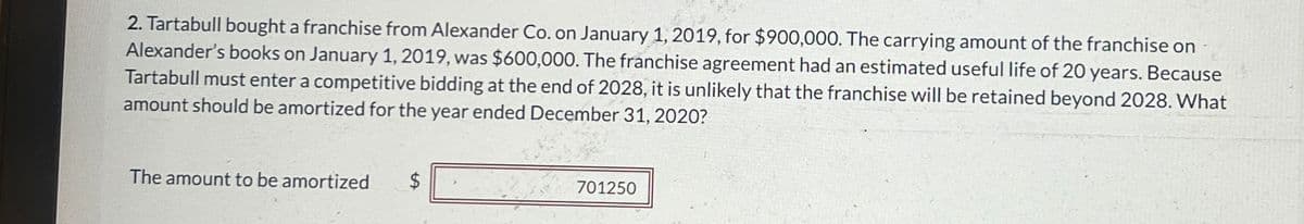 2. Tartabull bought a franchise from Alexander Co. on January 1, 2019, for $900,000. The carrying amount of the franchise on
Alexander's books on January 1, 2019, was $600,000. The franchise agreement had an estimated useful life of 20 years. Because
Tartabull must enter a competitive bidding at the end of 2028, it is unlikely that the franchise will be retained beyond 2028. What
amount should be amortized for the year ended December 31, 2020?
The amount to be amortized
SA
$
701250