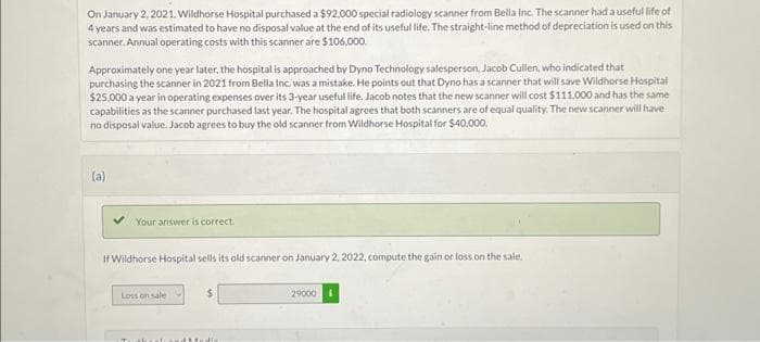 On January 2, 2021, Wildhorse Hospital purchased a $92,000 special radiology scanner from Bella Inc. The scanner had a useful life of
4 years and was estimated to have no disposal value at the end of its useful life. The straight-line method of depreciation is used on this
scanner. Annual operating costs with this scanner are $106,000.
Approximately one year later, the hospital is approached by Dyno Technology salesperson, Jacob Cullen, who indicated that
purchasing the scanner in 2021 from Bella Inc. was a mistake. He points out that Dyno has a scanner that will save Wildhorse Hospital
$25,000 a year in operating expenses over its 3-year useful life. Jacob notes that the new scanner will cost $111.000 and has the same
capabilities as the scanner purchased last year. The hospital agrees that both scanners are of equal quality. The new scanner will have
no disposal value. Jacob agrees to buy the old scanner from Wildhorse Hospital for $40,000.
(a)
Your answer is correct.
If Wildhorse Hospital sells its old scanner on January 2, 2022, compute the gain or loss on the sale.
Loss on sale
$
aboratoard Madis
29000