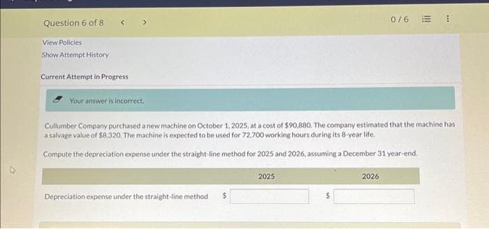 Question 6 of 8
View Policies
Show Attempt History
Current Attempt in Progress
Your answer is incorrect.
Cullumber Company purchased a new machine on October 1, 2025, at a cost of $90,880. The company estimated that the machine has
a salvage value of $8,320. The machine is expected to be used for 72,700 working hours during its 8-year life.
Compute the depreciation expense under the straight-line method for 2025 and 2026, assuming a December 31 year-end.
Depreciation expense under the straight-line method $
2025
0/6
2026